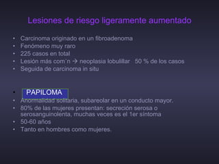 Lesiones de riesgo ligeramente aumentado Carcinoma originado en un fibroadenoma  Fenómeno muy raro 225 casos en total Lesión más común    neoplasia lobulillar  50 % de los casos Seguida de carcinoma in situ PAPILOMA Anormalidad solitaria, subareolar en un conducto mayor. 80% de las mujeres presentan: secreción serosa o serosanguinolenta, muchas veces es el 1er síntoma 50-60 años Tanto en hombres como mujeres. 