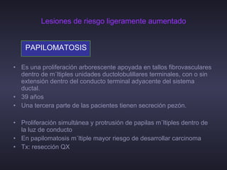 Lesiones de riesgo ligeramente aumentado PAPILOMATOSIS   Es una proliferación arborescente apoyada en tallos fibrovasculares dentro de múltiples unidades ductolobulillares terminales, con o sin extensión dentro del conducto terminal adyacente del sistema ductal. 39 años Una tercera parte de las pacientes tienen secreción pezón. Proliferación simultánea y protrusión de papilas múltiples dentro de la luz de conducto En papilomatosis múltiple mayor riesgo de desarrollar carcinoma Tx: resección QX  