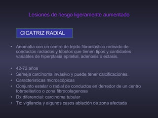 Lesiones de riesgo ligeramente aumentado CICATRIZ RADIAL Anomalía con un centro de tejido fibroelástico rodeado de conductos radiados y lóbulos que tienen tipos y cantidades variables de hiperplasia epitelial, adenosis o ectasis. 42-72 años Semeja carcinoma invasivo y puede tener calcificaciones. Características microscópicas Conjunto estelar o radial de conductos en derredor de un centro fobroelástico o zona fibrocolagenosa  Dx diferencial: carcinoma tubular Tx: vigilancia y algunos casos ablación de zona afectada 