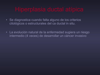 Hiperplasia ductal atípica   Se diagnostica cuando falta alguno de los criterios citológicos o estructurales del ca ductal in situ. La evolución natural de la enfermedad sugiera un riesgo intermedio (4 veces) de desarrollar un cáncer invasivo 