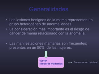 Generalidades   Las lesiones benignas de la mama representan un grupo heterogéneo de anormalidades. La consideración más importante es el riesgo de cáncer de mama relacionado con la anomalía. Las manifestaciones mamarias son frecuentes: presentes en un 50%  de las mujeres. Dolor  Nódulos mamarios  Presentación habitual 