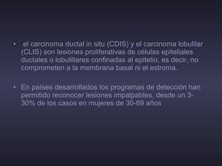 el carcinoma ductal in situ (CDIS) y el carcinoma lobulilar (CLIS) son lesiones proliferativas de células epiteliales ductales o lobulillares confinadas al epitelio, es decir, no comprometen a la membrana basal ni el estroma. En países desarrollados los programas de detección han permitido reconocer lesiones impalpables, desde un 3- 30% de los casos en mujeres de 30-69 años  