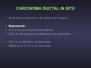 CARCINOMA DUCTAL IN SITU Es la forma más común de cáncer no invasivo. Representa:   3-4 % de los tumores sintomáticos 30% de las neoplasias detectadas en escrutinio. 30% es multifocal y multicéntrico Bilateral en el 10 % de las veces  