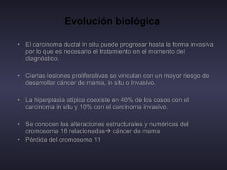 Evolución biológica   El carcinoma ductal in situ puede progresar hasta la forma invasiva por lo que es necesario el tratamiento en el momento del diagnóstico. Ciertas lesiones proliferativas se vinculan con un mayor riesgo de desarrollar cáncer de mama, in situ o invasivo. La hiperplasia atípica coexiste en 40% de los casos con el carcinoma in situ y 10% con el carcinoma invasivo. Se conocen las alteraciones estructurales y numéricas del cromosoma 16 relacionadas   cáncer de mama Pérdida del cromosoma 11 