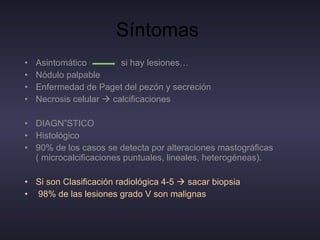Síntomas  Asintomático  si hay lesiones… Nódulo palpable Enfermedad de Paget del pezón y secreción Necrosis celular    calcificaciones  DIAGNÓSTICO Histológico  90% de los casos se detecta por alteraciones mastográficas ( microcalcificaciones puntuales, lineales, heterogéneas). Si son Clasificación radiológica 4-5    sacar biopsia  98% de las lesiones grado V son malignas 