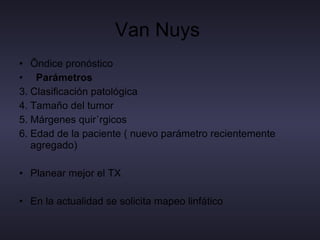 Van Nuys  Índice pronóstico Parámetros  Clasificación patológica  Tamaño del tumor Márgenes quirúrgicos Edad de la paciente ( nuevo parámetro recientemente agregado) Planear mejor el TX  En la actualidad se solicita mapeo linfático  