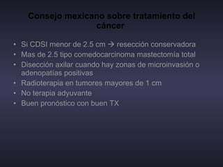 Consejo mexicano sobre tratamiento del cáncer  Si CDSI menor de 2.5 cm    resección conservadora Mas de 2.5 tipo comedocarcinoma mastectomía total Disección axilar cuando hay zonas de microinvasión o adenopatías positivas  Radioterapia en tumores mayores de 1 cm  No terapia adyuvante  Buen pronóstico con buen TX  