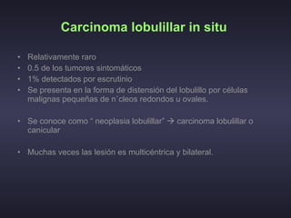 Carcinoma lobulillar in situ   Relativamente raro  0.5 de los tumores sintomáticos  1% detectados por escrutinio  Se presenta en la forma de distensión del lobulillo por células malignas pequeñas de núcleos redondos u ovales. Se conoce como “ neoplasia lobulillar”    carcinoma lobulillar o canicular  Muchas veces las lesión es multicéntrica y bilateral.  