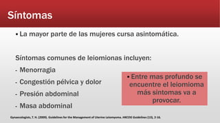 Síntomas
 La mayor parte de las mujeres cursa asintomática.
Síntomas comunes de leiomionas incluyen:
- Menorragia
- Congestión pélvica y dolor
- Presión abdominal
- Masa abdominal
 Entre mas profundo se
encuentre el leiomioma
más sintomas va a
provocar.
Gynaecologists, T. H. (2009). Guidelines for the Management of Uterine Leiomyoma. HKCOG Guidelines (13), 2-16.
 