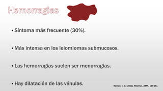 Síntoma más frecuente (30%).
 Más intensa en los leiomiomas submucosos.
 Las hemorragias suelen ser menorragias.
 Hay dilatación de las vénulas. Ramón, E. G. (2011). Miomas. AMF , 157-161.
 