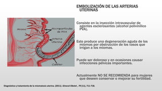 EMBOLIZACIÓN DE LAS ARTERIAS
UTERINAS
Consiste en la inyección intravascular de
agentes esclerosantes (alcohol polivinílico
PVA).
Esto produce una degeneración aguda de los
miomas por obstrucción de los vasos que
irrigan a los miomas.
Puede ser doloroso y en ocasiones causar
infecciones pélvicas importantes.
Actualmente NO SE RECOMIENDA para mujeres
que deseen conservar o mejorar su fertilidad.
Diagnóstico y tratamiento de la miomatosis uterina. (2011). Ginecol Obstet , 79 (11), 711-718.
 