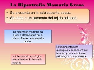 La Hipertrofia Mamaria Grasa
• Se presenta en la adolescente obesa.
• Se debe a un aumento del tejido adiposo
La hipertrofia mamaria da
lugar a alteraciones de la
esfera afectiva, emocional y
social
La hipertrofia mamaria da
lugar a alteraciones de la
esfera afectiva, emocional y
social
El tratamiento será
quirúrgico y dependerá del
tamaño y de la afectación
psicológica que produzca
El tratamiento será
quirúrgico y dependerá del
tamaño y de la afectación
psicológica que produzcaLa intervención quirúrgica
comprometerá la lactancia
materna
La intervención quirúrgica
comprometerá la lactancia
materna
 