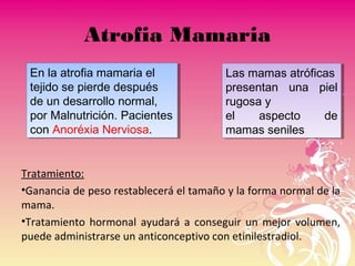 Atrofia Mamaria
Tratamiento:
•Ganancia de peso restablecerá el tamaño y la forma normal de la
mama.
•Tratamiento hormonal ayudará a conseguir un mejor volumen,
puede administrarse un anticonceptivo con etinilestradiol.
En la atrofia mamaria el
tejido se pierde después
de un desarrollo normal,
por Malnutrición. Pacientes
con Anoréxia Nerviosa.
En la atrofia mamaria el
tejido se pierde después
de un desarrollo normal,
por Malnutrición. Pacientes
con Anoréxia Nerviosa.
Las mamas atróficas
presentan una piel
rugosa y
el aspecto de
mamas seniles
Las mamas atróficas
presentan una piel
rugosa y
el aspecto de
mamas seniles
 