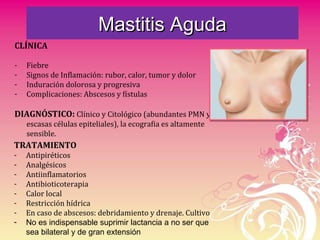 Mastitis AgudaMastitis Aguda
CLÍNICA
- Fiebre
- Signos de Inflamación: rubor, calor, tumor y dolor
- Induración dolorosa y progresiva
- Complicaciones: Abscesos y fístulas
DIAGNÓSTICO: Clínico y Citológico (abundantes PMN y
escasas células epiteliales), la ecografia es altamente
sensible.
TRATAMIENTO
- Antipiréticos
- Analgésicos
- Antiinflamatorios
- Antibioticoterapia
- Calor local
- Restricción hídrica
- En caso de abscesos: debridamiento y drenaje. Cultivo
- No es indispensable suprimir lactancia a no ser que
sea bilateral y de gran extensión
 