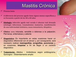 Mastitis CrónicaMastitis Crónica
 Proceso lento
 A diferencia del proceso agudo tiene signos menos específicos y
es frecuente a partir de los 40 a 60 años
 Etiología: infección aguda mal curada ó absceso mal drenado
(etiología infecciosa), traumatismos mamarios, manifestación
de una enfermedad sistémica, causa inmunitaria, idiopática
 Clínica: zona indurada, sensible o dolorosa a la palpación.
Piel tensa, eritematosa y caliente
 Diagnóstico: Es importante en estas ocasiones hacer un
diagnóstico diferencial con el cáncer y, por consiguiente, será
necesario realizar mamografías, ecografías, punciones y,
en ocasiones, biopsias a fin de llegar a un correcto
diagnóstico
 Tratamiento: Médico : Antibióticos según antibiograma.
Quirúrgico : Desbridamiento amplio
 