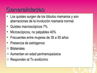 GeneralidadesGeneralidades
• Los quistes surgen de los lóbulos mamarios y son
aberraciones de la involución mamaria normal.
• Quistes macroscópicos 7%
• Microscópicos, no palpables 40%
• Frecuentes entre mujeres de 35 a 55 años
• Presencia de estrógenos:
o Bilaterales
o Aumentan en edad perimenopaúsica
o Responden al Tx endócrino
 