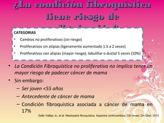 ¿La condición fibroquística¿La condición fibroquística
tiene riesgo detiene riesgo de
malignización?malignización?
• La Condición Fibroquística no proliferativa no implica tener un
mayor riesgo de padecer cáncer de mama
• Sin embargo:
– Ser joven <55 años
– Antecedente de cáncer de mama
– Condición fibroquistica asociada a cáncer de mama en
17%
Gallo Vallejo JL, et al. Mastopatía fibroquística. Aspectos controvertidos. Clin Invest Gin Obst. 2013.
CATEGORIAS
• Cambios no proliferativos (sin riesgo)
• Proliferativos sin atipias (ligeramente aumentado 1.5 a 2 veces)
• Proliferativos con atipias (mayor riesgo), lobulillar o ductal 5 veces (10%)
 