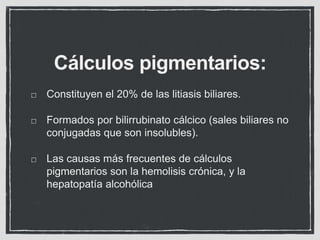 Cálculos pigmentarios:
Constituyen el 20% de las litiasis biliares.
Formados por bilirrubinato cálcico (sales biliares no...
