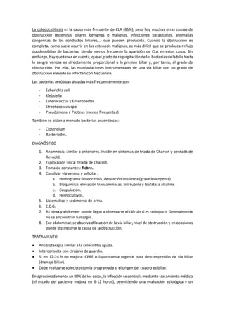 La coledocolitiasis es la causa más frecuente de CLA (85%), pero hay muchas otras causas de
obstrucción (estenosis biliares benignas o malignas, infecciones parasitarias, anomalías
congénitas de los conductos biliares…) que pueden producirla. Cuando la obstrucción es
completa, como suele ocurrir en las estenosis malignas, es más difícil que se produzca reflujo
duodenobiliar de bacterias, siendo menos frecuente la aparición de CLA en estos casos. Sin
embargo, hay que tener en cuenta, que el grado de regurgitación de las bacterias de la bilis hasta
la sangre venosa es directamente proporcional a la presión biliar y, por tanto, al grado de
obstrucción. Por ello, las manipulaciones instrumentales de una vía biliar con un grado de
obstrucción elevado se infectan con frecuencia.
Las bacterias aeróbicas aisladas más frecuentemente son:
- Echerichia coli
- Klebsiella
- Enterococcus y Enterobacter
- Streptococcus spp
- Pseudomona y Proteus (menos frecuentes)
También se aíslan a menudo bacterias anaeróbicas:
- Clostridium
- Bacteriodes.
DIAGNÓSTICO
1. Anamnesis: similar a anteriores. Incidir en síntomas de triada de Charcot y pentada de
Reynold.
2. Exploración física: Triada de Charcot.
3. Toma de constantes: fiebre.
4. Canalizar vía venosa y solicitar:
a. Hemograma: leucocitosis, desviación izquierda (grave leucopenia).
b. Bioquímica: elevación transaminasas, bilirrubina y fosfatasa alcalina.
c. Coagulación.
d. Hemocultivos.
5. Sistemático y sedimento de orina.
6. E.C.G.
7. Rx tórax y abdomen: puede llegar a observarse el cálculo si es radiopaco. Generalmente
no se encuentran hallazgos.
8. Eco abdominal: se observa dilatación de la vía biliar, nivel de obstrucción y en ocasiones
puede distinguirse la causa de la obstrucción.
TRATAMIENTO
• Antibioterapia similar a la colecistitis aguda.
• Interconsulta con cirujano de guardia.
• Si en 12-24 h no mejora: CPRE o laparotomía urgente para descompresión de vía biliar
(drenaje biliar).
• Debe realizarse colecistectomía programada si el origen del cuadro es biliar.
En aproximadamente un 80% de los casos, la infección se controla mediante tratamiento médico
(el estado del paciente mejora en 6-12 horas), permitiendo una evaluación etiológica y un
 
