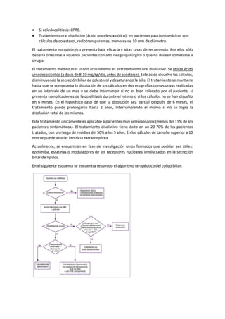 • Si coledocolitiasis: CPRE.
• Tratamiento oral disolutivo (ácido ursodesoxicólico): en pacientes paucisintomáticos con
cálculos de colesterol, radiotransparentes, menores de 10 mm de diámetro.
El tratamiento no quirúrgico presenta baja eficacia y altas tasas de recurrencia. Por ello, sólo
debería ofrecerse a aquellos pacientes con alto riesgo quirúrgico o que no deseen someterse a
cirugía.
El tratamiento médico más usado actualmente es el tratamiento oral disolutivo. Se utiliza ácido
ursodesoxicólico (a dosis de 8-10 mg/kg/día, antes de acostarse). Este ácido disuelve los cálculos,
disminuyendo la secreción biliar de colesterol y desaturando la bilis. El tratamiento se mantiene
hasta que se comprueba la disolución de los cálculos en dos ecografías consecutivas realizadas
en un intervalo de un mes y se debe interrumpir si no es bien tolerado por el paciente, si
presenta complicaciones de la colelitiasis durante el mismo o si los cálculos no se han disuelto
en 6 meses. En el hipotético caso de que la disolución sea parcial después de 6 meses, el
tratamiento puede prolongarse hasta 2 años, interrumpiendo el mismo si no se logra la
disolución total de los mismos.
Este tratamiento únicamente es aplicable a pacientes muy seleccionados (menos del 15% de los
pacientes sintomáticos). El tratamiento disolutivo tiene éxito en un 20-70% de los pacientes
tratados, con un riesgo de recidiva del 50% a los 5 años. En los cálculos de tamaño superior a 10
mm se puede asociar litotricia extracorpórea.
Actualmente, se encuentran en fase de investigación otros fármacos que podrían ser útiles:
ezetimiba, estatinas o moduladores de los receptores nucleares involucrados en la secreción
biliar de lípidos.
En el siguiente esquema se encuentra resumido el algoritmo terapéutico del cólico biliar:
 