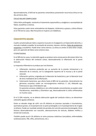 Aproximadamente, el 65% de los pacientes sintomáticos presentarán recurrencia clínica en los
dos primeros años.
COLICO BILIAR COMPLICADO
Cólico biliar prolongado, resistente al tratamiento espasmolítico y analgésico o acompañado de
fiebre, escalofríos o ictericia.
Estos pacientes suelen tener antecedentes de dispepsia, intolerancia a grasas y cólicos biliares
en el 75% de los casos. Mas frecuente en mujeres y en diabéticos.
COLECISTITIS AGUDA
Cuadro caracterizado por dolor y espasmo muscular en el epigastrio y el hipocondrio derecho, a
menudo irradiado a espalda. Se acompaña de anorexia, náuseas, vómitos, fiebre de predominio
vespertino y escalofríos. Puede tener cierta ictericia. La clínica es similar al cólico biliar simple,
pero con aparición de fiebre como síntoma clave.
ETIOPATOGENIA.
En el 90% de los casos, la colecistitis aguda se produce como consecuencia del estasis biliar tras
la obstrucción litiásica del conducto cístico, desencadenando la inflamación de la pared
vesicular.
La respuesta inflamatoria se produce por tres factores:
• Inflamación mecánica producida por un aumento de la presión intraluminal y la
distensión de la vesícula, con la subsiguiente isquemia de la mucosa y de la pared
vesicular.
• Inflamación química, originada por la liberación de lisolecitina y por la liberación local
de otros mediadores de la inflamación.
• Colonización bacteriana, que afecta hasta el 80% de los pacientes. Generalmente los
gérmenes causantes suelen ser microorganismos entéricos: E. coli, Klebsiella spp,
Enterococcus spp y Enterobacter spp.
En pacientes ancianos, diabéticos o con enfermedades concomitantes se pueden aislar
Pseudomonas, anaerobios y Clostridium spp, desencadenando la colitis enfisematosa
en muchos casos.
En el 5-10% restante, no se detecta obstrucción aguda del conducto cístico y se denominan
colecistitis agudas alitiásicas.
Existe un elevado riesgo de sufrir una CA alitiásica en procesos asociados a traumatismos,
quemaduras graves, en el puerperio de un parto prolongado o en el postoperatorio de cirugías
no biliares. Puede ser resultado también de períodos de nutrición parenteral prolongada. Otros
factores desencadenantes son vasculitis, adenocarcinoma de vesícula, diabetes mellitus y
torsión de la vesícula.
También puede ocurrir CA alitiásica en otros procesos sistémicos (sarcoidosis, enfermedades
cardiovasculares, TBC, sífilis, actinomicosis, etc.).
 