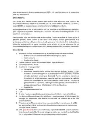 coluria), con aumento de enzimas de colestasis (GGT y FA), hiperbilirrubinemia de predominio
directo y bilirrubinuria.
ETIOPATOGENIA
Los cálculos de la vía biliar pueden provenir de la vesícula biliar o formarse en el conducto. En
los países occidentales, el 95% de los pacientes con CDL tienen también colelitiasis. A la inversa,
solo el 10-15% de los pacientes con colelitiasis tienen una CDL concomitante.
Aproximadamente el 10% de los pacientes con CDL permanecen asintomáticos durante años,
pero las pruebas disponibles indican que su evolución natural no es tan benigna como en las
colelitiasis asintomáticas.
La obstrucción biliar por cálculos suele ser incompleta. Cuando se produce de forma aguda, el
paciente presenta dolor, similar al del cólico biliar simple, aunque generalmente más
prolongado, e ictericia, habitualmente moderada y de curso intermitente. Si la obstrucción se
desarrolla gradualmente se puede manifestar como prurito o ictericia solamente. En las
obstrucciones de larga duración (más de 5 años) puede producirse una cirrosis biliar secundaria.
DIAGNÓSTICO
1. Anamnesis: realizar anamnesis como en las patologías descritas anteriormente.
o El dolor suele ser refractario a tratamiento analgésico previo.
o Acolia y coluria
o Prurito generalizado
2. Exploración física: similar al resto de entidades. Signo de Murphy -.
3. Toma de constantes: afebril.
4. Canalizar vía venosa y solicitar:
a. Hemograma
b. Bioquímica: elevación de los enzimas de colestasis (fosfatasa alcalina y GGT).
Cuando la obstrucción es parcial, los niveles de bilirrubina plasmática no están
elevados (colestasis anictérica o disociada). Pueden encontrarse elevaciones
transitorias de la bilirrubina cuya magnitud suele ser proporcional al grado de
obstrucción. Los niveles de bilirrubina sueles oscilar en torno a 2 y 5 mg/dl y
generalmente no superiores a 12 mg/dl. Puede aparecer una elevación de la
amilasa a causa del paso del cálculo del colédoco al duodeno.
c. Coagulación.
5. Sistemático y sedimento de orina.
6. E.C.G.
7. Rx tórax y abdomen: puede observarse en ocasiones la litiasis a nivel del colédoco.
8. Eco abdominal (prueba de elección): sólo llegan a visualizarse en el 50% de los casos. Sin
embargo, su sensibilidad para detectar la dilatación del colédoco es de un 75%
aproximadamente.
9. TC abdominal: La TC convencional tiene mayor sensibilidad en la detección de la CDL
que la ecografía (70-90%) pero su disponibilidad es menor y comporta mayor coste y
radiación para el paciente.
10. CPRE (gold standard): tiene una sensibilidad y especificidad del 95% aproximadamente.
Sin embargo, la posibilidad de causar iatrogenia explica que cuando la probabilidad de
CDL es baja, deban realizarse primero otros estudios menos invasivos.
 