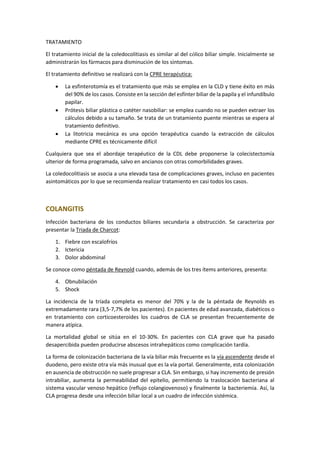 TRATAMIENTO
El tratamiento inicial de la coledocolitiasis es similar al del cólico biliar simple. Inicialmente se
administrarán los fármacos para disminución de los síntomas.
El tratamiento definitivo se realizará con la CPRE terapéutica:
• La esfinterotomía es el tratamiento que más se emplea en la CLD y tiene éxito en más
del 90% de los casos. Consiste en la sección del esfínter biliar de la papila y el infundíbulo
papilar.
• Prótesis biliar plástica o catéter nasobiliar: se emplea cuando no se pueden extraer los
cálculos debido a su tamaño. Se trata de un tratamiento puente mientras se espera al
tratamiento definitivo.
• La litotricia mecánica es una opción terapéutica cuando la extracción de cálculos
mediante CPRE es técnicamente difícil
Cualquiera que sea el abordaje terapéutico de la CDL debe proponerse la colecistectomía
ulterior de forma programada, salvo en ancianos con otras comorbilidades graves.
La coledocolitiasis se asocia a una elevada tasa de complicaciones graves, incluso en pacientes
asintomáticos por lo que se recomienda realizar tratamiento en casi todos los casos.
COLANGITIS
Infección bacteriana de los conductos biliares secundaria a obstrucción. Se caracteriza por
presentar la Triada de Charcot:
1. Fiebre con escalofríos
2. Ictericia
3. Dolor abdominal
Se conoce como péntada de Reynold cuando, además de los tres ítems anteriores, presenta:
4. Obnubilación
5. Shock
La incidencia de la tríada completa es menor del 70% y la de la péntada de Reynolds es
extremadamente rara (3,5-7,7% de los pacientes). En pacientes de edad avanzada, diabéticos o
en tratamiento con corticoesteroides los cuadros de CLA se presentan frecuentemente de
manera atípica.
La mortalidad global se sitúa en el 10-30%. En pacientes con CLA grave que ha pasado
desapercibida pueden producirse abscesos intrahepáticos como complicación tardía.
La forma de colonización bacteriana de la vía biliar más frecuente es la vía ascendente desde el
duodeno, pero existe otra vía más inusual que es la vía portal. Generalmente, esta colonización
en ausencia de obstrucción no suele progresar a CLA. Sin embargo, si hay incremento de presión
intrabiliar, aumenta la permeabilidad del epitelio, permitiendo la traslocación bacteriana al
sistema vascular venoso hepático (reflujo colangiovenoso) y finalmente la bacteriemia. Así, la
CLA progresa desde una infección biliar local a un cuadro de infección sistémica.
 
