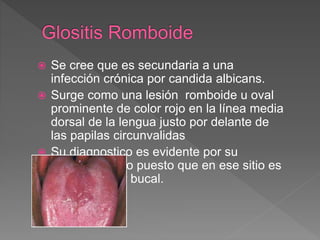  Se cree que es secundaria a una
infección crónica por candida albicans.
 Surge como una lesión romboide u oval
prominente de color rojo en la línea media
dorsal de la lengua justo por delante de
las papilas circunvalidas
 Su diagnostico es evidente por su
aspecto clínico puesto que en ese sitio es
raro el cáncer bucal.
 