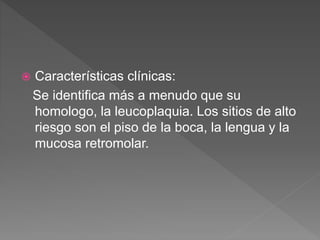  Características clínicas:
Se identifica más a menudo que su
homologo, la leucoplaquia. Los sitios de alto
riesgo son el piso de la boca, la lengua y la
mucosa retromolar.
 