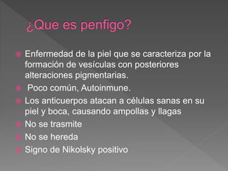  Enfermedad de la piel que se caracteriza por la
formación de vesículas con posteriores
alteraciones pigmentarias.
 Poco común, Autoinmune.
 Los anticuerpos atacan a células sanas en su
piel y boca, causando ampollas y llagas
 No se trasmite
 No se hereda
 Signo de Nikolsky positivo
 