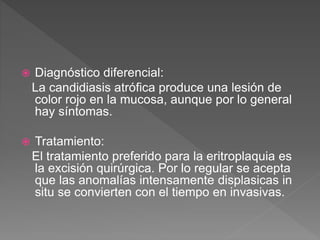  Diagnóstico diferencial:
La candidiasis atrófica produce una lesión de
color rojo en la mucosa, aunque por lo general
hay síntomas.
 Tratamiento:
El tratamiento preferido para la eritroplaquia es
la excisión quirúrgica. Por lo regular se acepta
que las anomalías intensamente displasicas in
situ se convierten con el tiempo en invasivas.
 