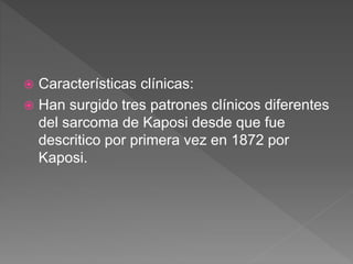  Características clínicas:
 Han surgido tres patrones clínicos diferentes
del sarcoma de Kaposi desde que fue
descritico por primera vez en 1872 por
Kaposi.
 