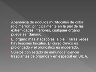 1. Apariencia de nódulos multifocales de color
rojo marrón, principalmente en la piel de las
extremidades inferiores, cualquier órgano
puede ser dañado.
2. El órgano mas atacado es la piel. Raras veces
hay lesiones bucales. El curso clínico es
prolongado y el pronostico es moderado.
3. Sujetos con estado de inmunodeficiencia
trasplantes de órganos y en especial en SIDA.
 
