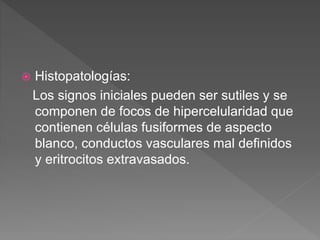  Histopatologías:
Los signos iniciales pueden ser sutiles y se
componen de focos de hipercelularidad que
contienen células fusiformes de aspecto
blanco, conductos vasculares mal definidos
y eritrocitos extravasados.
 