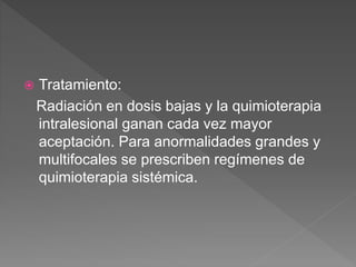  Tratamiento:
Radiación en dosis bajas y la quimioterapia
intralesional ganan cada vez mayor
aceptación. Para anormalidades grandes y
multifocales se prescriben regímenes de
quimioterapia sistémica.
 