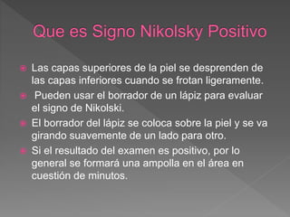  Las capas superiores de la piel se desprenden de
las capas inferiores cuando se frotan ligeramente.
 Pueden usar el borrador de un lápiz para evaluar
el signo de Nikolski.
 El borrador del lápiz se coloca sobre la piel y se va
girando suavemente de un lado para otro.
 Si el resultado del examen es positivo, por lo
general se formará una ampolla en el área en
cuestión de minutos.
 