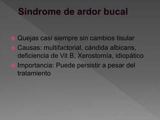  Quejas casi siempre sin cambios tisular
 Causas: multifactorial, cándida albicans,
deficiencia de Vit B, Xerostomía, idiopático
 Importancia: Puede persistir a pesar del
tratamiento
 