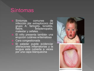  Síntomas comunes de
infección por estreptococo del
grupo A: faringitis, tonsilitis,
fiebre, linfadenopatía,
malestar y cefalea.
 El niño presenta también una
erupción cutánea eritematosa
 Cara congestionada
 El paladar puede evidenciar
alteraciones inflamatorias y la
lengua esta cubierta a veces
por una capa blanquecina
 