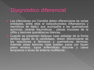  Las infecciones por Candida deben diferenciarse de varias
entidades, entre ellas el esfacelo(restos inflamatorios y
necróticos de tejido) que acompaña a las quemaduras
químicas, ulceras traumáticas , placas mucosas de la
sífilis y lesiones queratósicas blancas.
 Cuando se presentan lesiones rojas aisladas de la forma
atrófica aguda de la candidiasis, deben diferenciarse de
las reacciones a fármacos y quemaduras térmicas.
Además estas lesiones rojas pueden pasar por liquen
plano erosivo, lupus eritematoso discoide y casos
tempranos o leves de eritema multiforme.
 