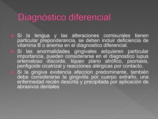  Si la lengua y las alteraciones comisurales tienen
particular preponderancia, se deben incluir deficiencia de
vitamina B o anemia en el diagnostico diferencial.
 Si las anormalidades gingivales adquieren particular
importancia, pueden considerarse en el diagnostico lupus
ertematoso discoide, liquen plano atrófico, psoriasis,
penfigoide cicatrizal y reacciones alérgicas por contacto.
 Si la gingiva evidencia afeccion predominante, también
debe considerarse la gingivitis por cuerpo extraño, una
enfermedad recién descrita y precipitada por aplicación de
abrasivos dentales
 