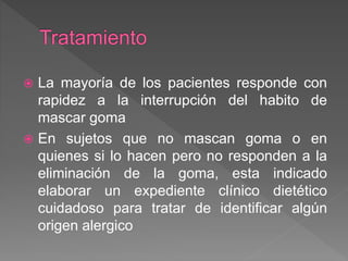  La mayoría de los pacientes responde con
rapidez a la interrupción del habito de
mascar goma
 En sujetos que no mascan goma o en
quienes si lo hacen pero no responden a la
eliminación de la goma, esta indicado
elaborar un expediente clínico dietético
cuidadoso para tratar de identificar algún
origen alergico
 