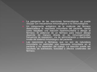  La patogenia de las reacciones farmacológicas se puede
vincular con mecanismos inmunológicos o no inmunológicos.
 Un componente antigénico de la molécula del fármaco
desencadena la respuesta inmunitaria del paciente, dando
como resultado una reacción hiperinmunitaria o alergia al
fármaco. El potencial de un fármaco para inducir alergia
depende de manera directa en su inmunogenicidad,
frecuencia de exposición, vía de administración y reactividad
innata del sistema inmunológico del paciente.
 Las reacciones a fármacos que no son de naturaleza
inmunitaria no estimulan una respuesta inmunitaria en el
paciente y no dependen del cuerpo. La reacción puede ser
resultado de sobredosis, toxicidad o efectos colaterales del
fármaco.
 