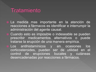  La medida mas importante en la atención de
reacciones a fármacos es identificar e interrumpir la
administración del agente causal.
 Cuando esto es imposible o indeseable se pueden
prescribir medicamentos alternativos o puede
tratarse la erupción de una manera empírica.
 Los antihistamínicos y en ocasiones los
corticosteroides, pueden ser de utilidad en el
control de erupciones bucales y cutáneas
desencadenadas por reacciones a fármacos.
 