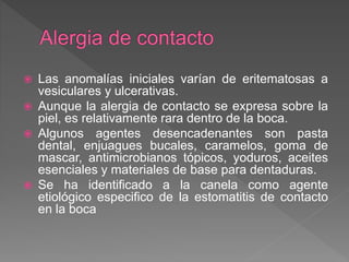  Las anomalías iniciales varían de eritematosas a
vesiculares y ulcerativas.
 Aunque la alergia de contacto se expresa sobre la
piel, es relativamente rara dentro de la boca.
 Algunos agentes desencadenantes son pasta
dental, enjuagues bucales, caramelos, goma de
mascar, antimicrobianos tópicos, yoduros, aceites
esenciales y materiales de base para dentaduras.
 Se ha identificado a la canela como agente
etiológico especifico de la estomatitis de contacto
en la boca
 