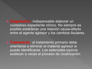  Diagnóstico: indispensable elaborar un
cuidadoso expediente clínico. No siempre es
posible establecer una relación causa-efecto
entre el agente agresor y los cambios tisulares.
 Tratamiento: el tratamiento primario debe
orientarse a eliminar el material agresor si
puede identificarse. Los esteroides tópicos
aceleran a veces el proceso de cicatrización
 
