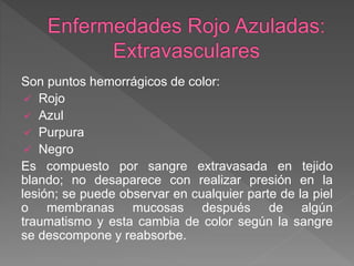 Son puntos hemorrágicos de color:
 Rojo
 Azul
 Purpura
 Negro
Es compuesto por sangre extravasada en tejido
blando; no desaparece con realizar presión en la
lesión; se puede observar en cualquier parte de la piel
o membranas mucosas después de algún
traumatismo y esta cambia de color según la sangre
se descompone y reabsorbe.
 