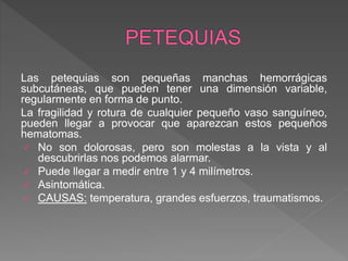 Las petequias son pequeñas manchas hemorrágicas
subcutáneas, que pueden tener una dimensión variable,
regularmente en forma de punto.
La fragilidad y rotura de cualquier pequeño vaso sanguíneo,
pueden llegar a provocar que aparezcan estos pequeños
hematomas.
 No son dolorosas, pero son molestas a la vista y al
descubrirlas nos podemos alarmar.
 Puede llegar a medir entre 1 y 4 milímetros.
 Asintomática.
 CAUSAS: temperatura, grandes esfuerzos, traumatismos.
 