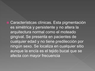  Características clínicas. Esta pigmentación
es simétrica y persistente y no altera la
arquitectura normal como el moteado
gingival. Se presenta en pacientes de
cualquier edad y no tiene predilección por
ningún sexo. Se localiza en cualquier sitio
aunque la encía es el tejido bucal que se
afecta con mayor frecuencia
 