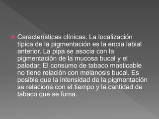  Características clínicas. La localización
típica de la pigmentación es la encía labial
anterior. La pipa se asocia con la
pigmentación de la mucosa bucal y el
paladar. El consumo de tabaco masticable
no tiene relación con melanosis bucal. Es
posible que la intensidad de la pigmentación
se relacione con el tiempo y la cantidad de
tabaco que se fuma.
 