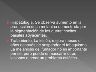  Hispatología. Se observa aumento en la
producción de la melanina demostrada por
la pigmentación de los queratinocitos
basales adyacentes.
 Tratamiento. La lesión, mejora meses o
años después de suspender el tabaquismo.
La melanosis del fumador no es importante
per se, pero puede enmascarar otras
lesiones o crear un problema estético.
 